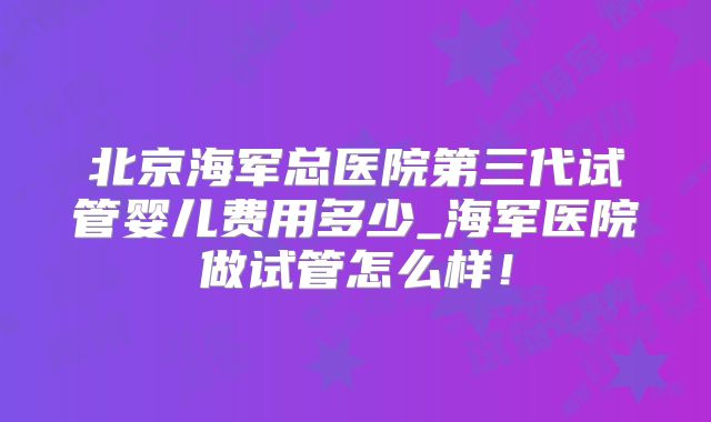 北京海军总医院第三代试管婴儿费用多少_海军医院做试管怎么样！