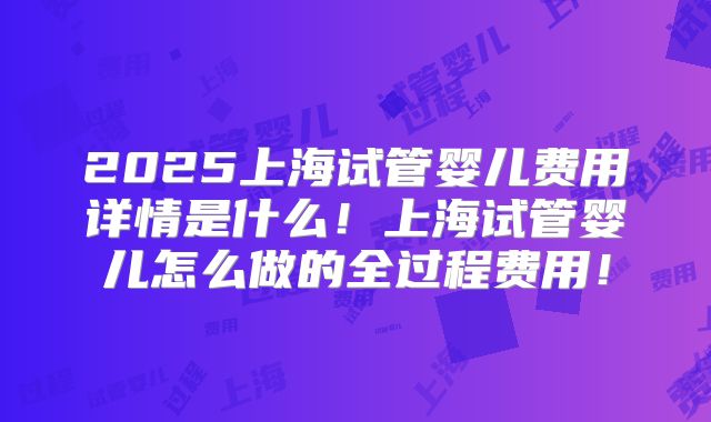 2025上海试管婴儿费用详情是什么!上海试管婴儿怎么做的全过程费用!