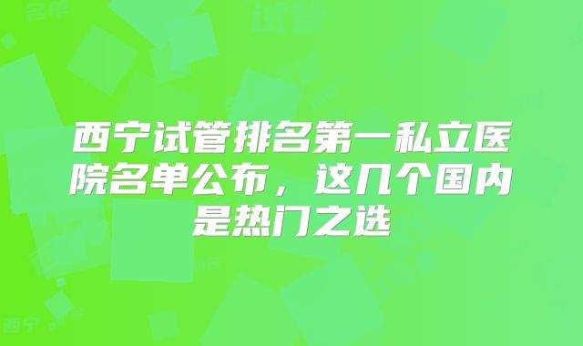 西宁试管排名第一私立医院名单公布，这几个国内是热门之选