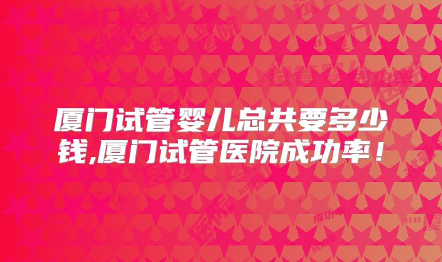 厦门试管婴儿总共要多少钱,厦门试管医院成功率！