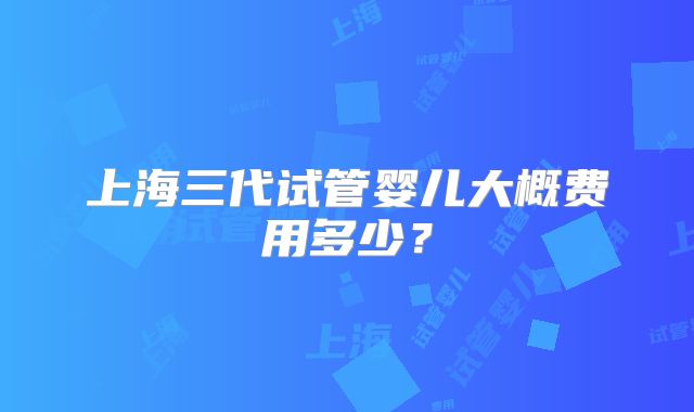 上海三代试管婴儿大概费用多少？