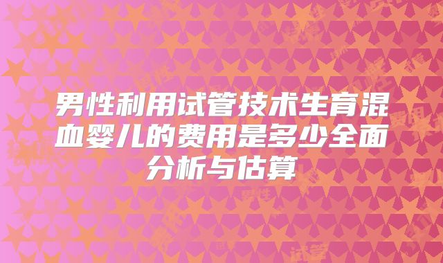 男性利用试管技术生育混血婴儿的费用是多少全面分析与估算