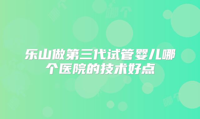 乐山做第三代试管婴儿哪个医院的技术好点