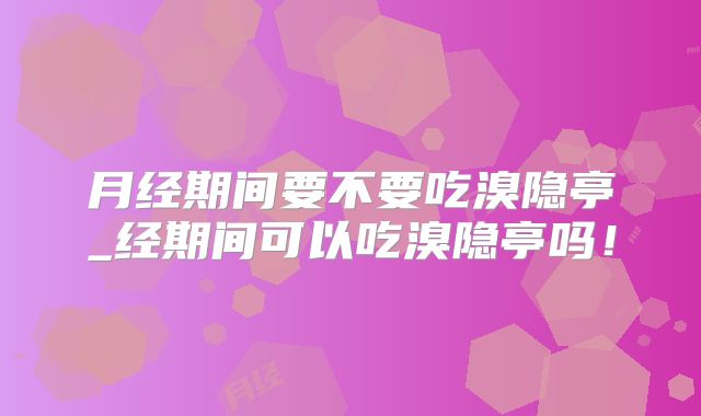月经期间要不要吃溴隐亭_经期间可以吃溴隐亭吗!