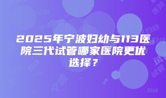 2025年宁波妇幼与113医院三代试管哪家医院更优选择？