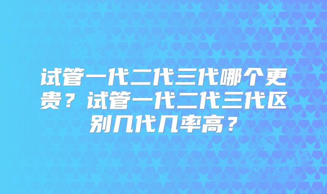 试管一代二代三代哪个更贵?试管一代二代三代区别几代几率高?