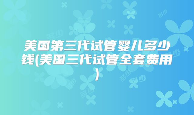 美国第三代试管婴儿多少钱(美国三代试管全套费用)