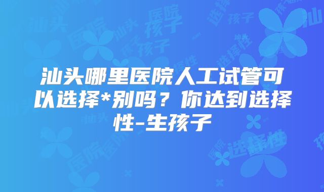汕头哪里医院人工试管可以选择*别吗？你达到选择性-生孩子