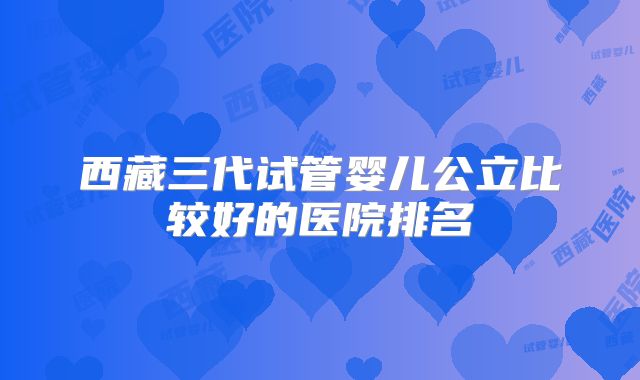 西藏三代试管婴儿公立比较好的医院排名