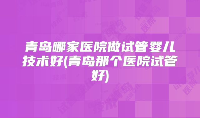青岛哪家医院做试管婴儿技术好(青岛那个医院试管好)
