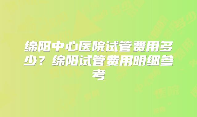 绵阳中心医院试管费用多少？绵阳试管费用明细参考