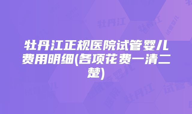 牡丹江正规医院试管婴儿费用明细(各项花费一清二楚)