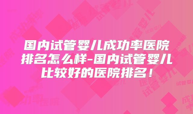 国内试管婴儿成功率医院排名怎么样-国内试管婴儿比较好的医院排名！