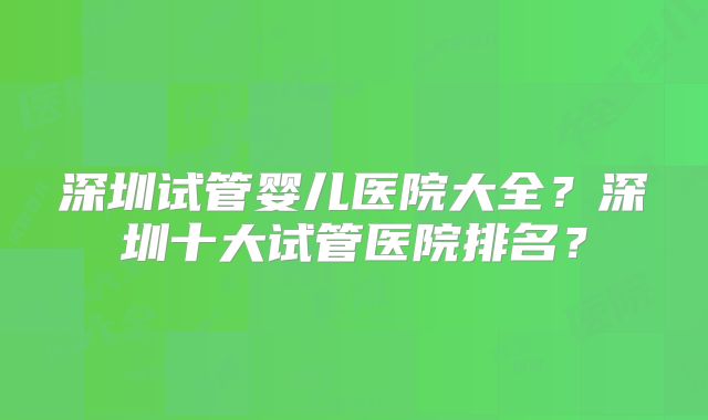 深圳试管婴儿医院大全？深圳十大试管医院排名？