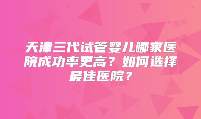 天津三代试管婴儿哪家医院成功率更高？如何选择最佳医院？
