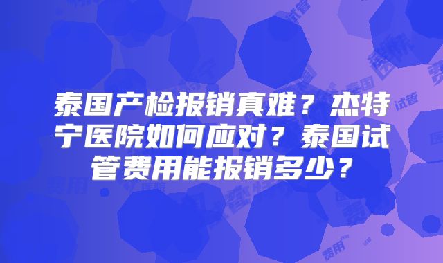 泰国产检报销真难？杰特宁医院如何应对？泰国试管费用能报销多少？