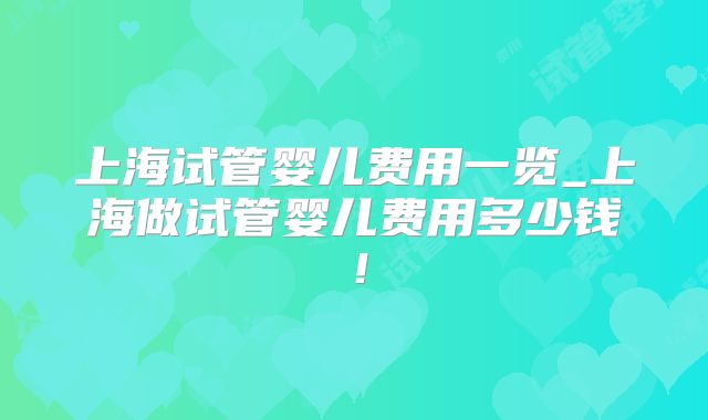 上海试管婴儿费用一览_上海做试管婴儿费用多少钱！