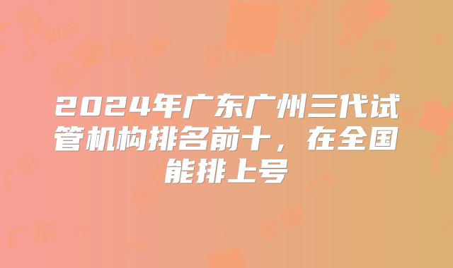 2024年广东广州三代试管机构排名前十，在全国能排上号