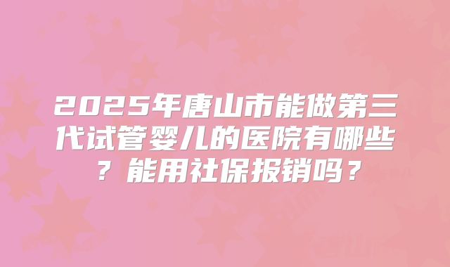 2025年唐山市能做第三代试管婴儿的医院有哪些？能用社保报销吗？