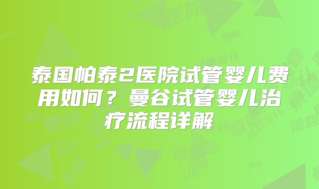 泰国帕泰2医院试管婴儿费用如何？曼谷试管婴儿治疗流程详解
