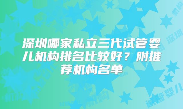 深圳哪家私立三代试管婴儿机构排名比较好？附推荐机构名单