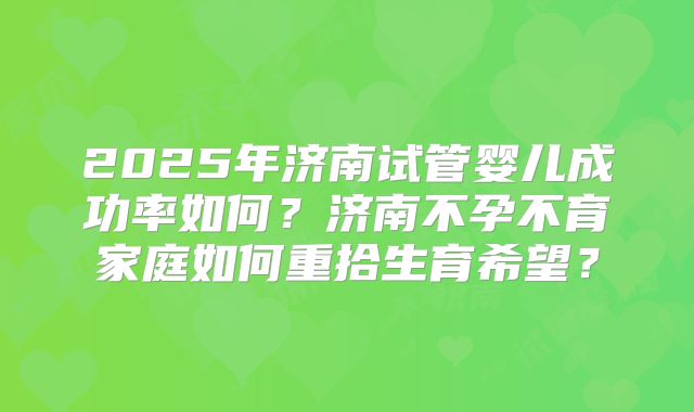 2025年济南试管婴儿成功率如何？济南不孕不育家庭如何重拾生育希望？