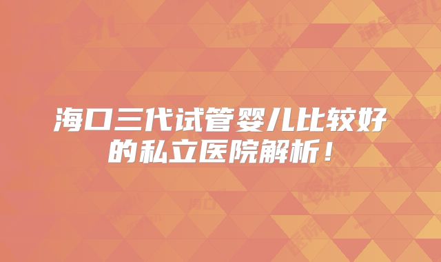 海口三代试管婴儿比较好的私立医院解析!