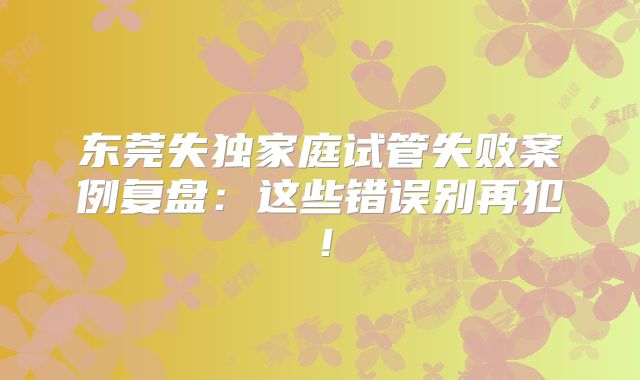 东莞失独家庭试管失败案例复盘：这些错误别再犯！