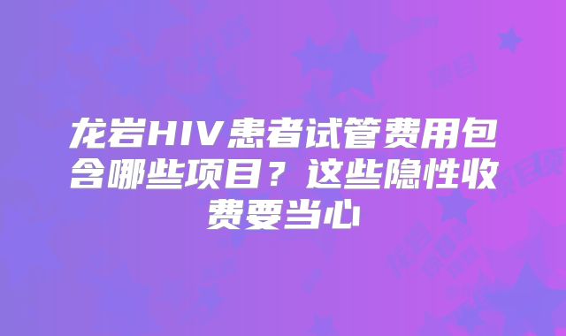 龙岩HIV患者试管费用包含哪些项目？这些隐性收费要当心