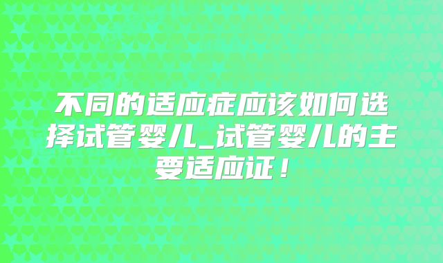 不同的适应症应该如何选择试管婴儿_试管婴儿的主要适应证！