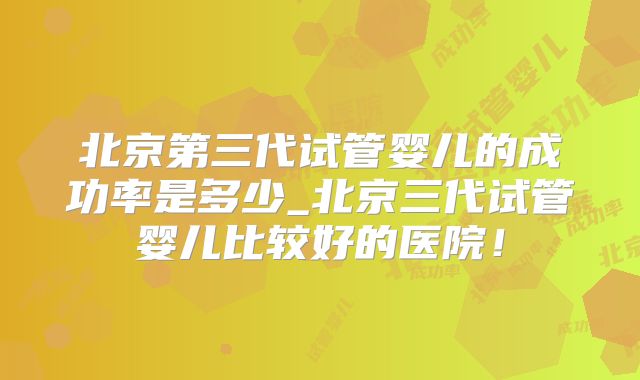 北京第三代试管婴儿的成功率是多少_北京三代试管婴儿比较好的医院！
