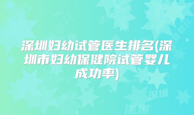 深圳妇幼试管医生排名(深圳市妇幼保健院试管婴儿成功率)