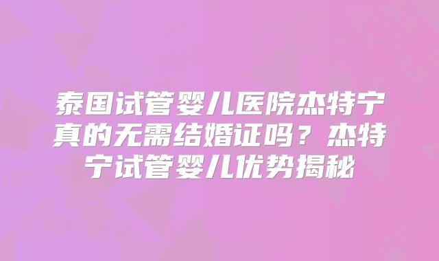 泰国试管婴儿医院杰特宁真的无需结婚证吗?杰特宁试管婴儿优势揭秘
