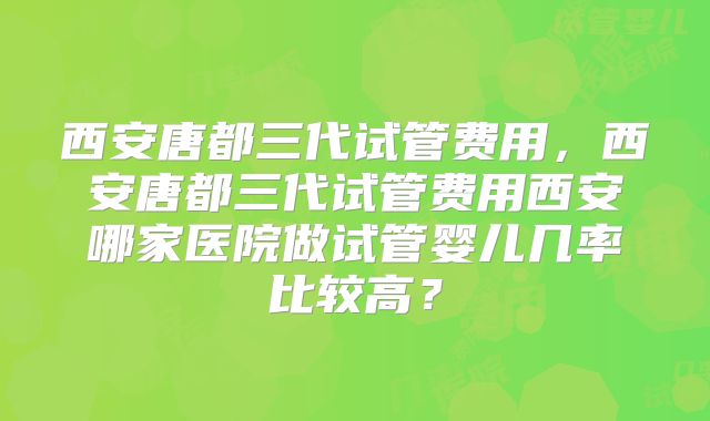 西安唐都三代试管费用，西安唐都三代试管费用西安哪家医院做试管婴儿几率比较高？