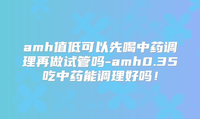 amh值低可以先喝中药调理再做试管吗-amh0.35吃中药能调理好吗！