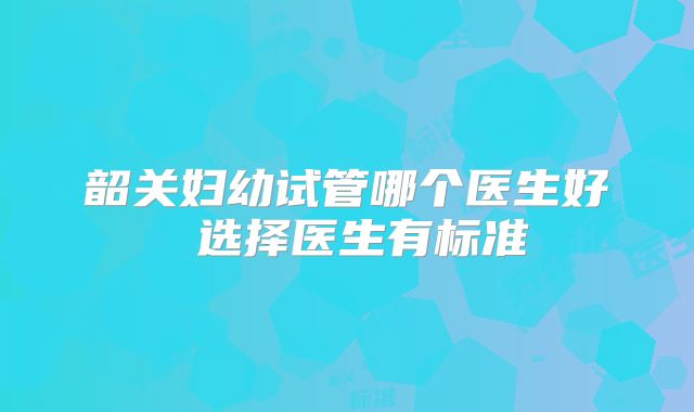 韶关妇幼试管哪个医生好 选择医生有标准
