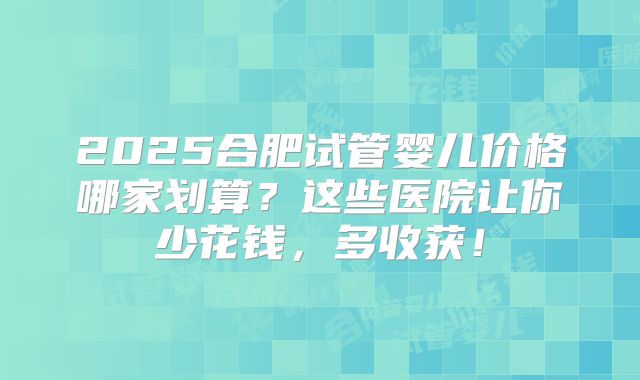 2025合肥试管婴儿价格哪家划算？这些医院让你少花钱，多收获！