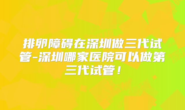 排卵障碍在深圳做三代试管-深圳哪家医院可以做第三代试管！