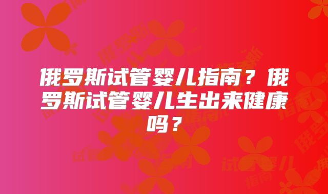 俄罗斯试管婴儿指南？俄罗斯试管婴儿生出来健康吗？