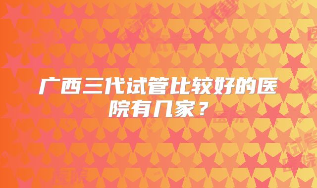 广西三代试管比较好的医院有几家?
