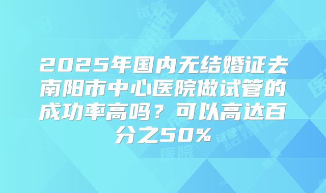2025年国内无结婚证去南阳市中心医院做试管的成功率高吗？可以高达百分之50%