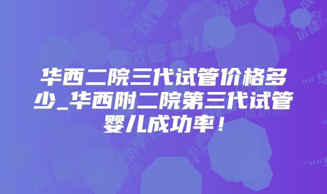 华西二院三代试管价格多少_华西附二院第三代试管婴儿成功率！