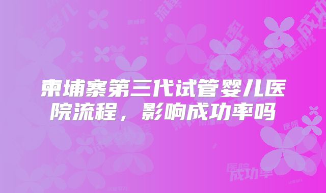 柬埔寨第三代试管婴儿医院流程，影响成功率吗