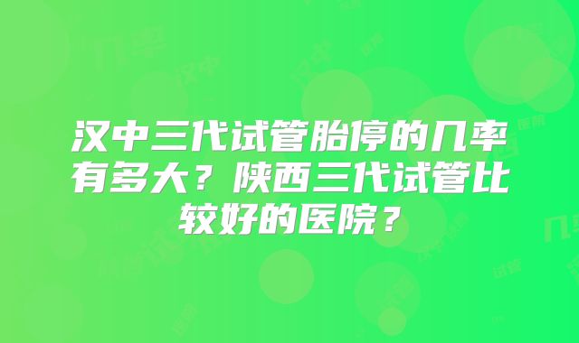 汉中三代试管胎停的几率有多大？陕西三代试管比较好的医院？