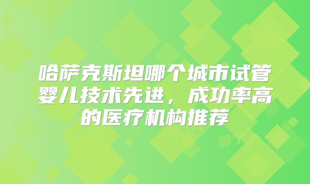 哈萨克斯坦哪个城市试管婴儿技术先进，成功率高的医疗机构推荐