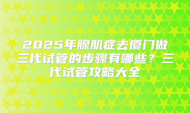 2025年腺肌症去厦门做三代试管的步骤有哪些？三代试管攻略大全