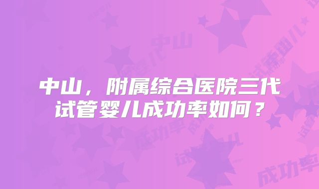 中山，附属综合医院三代试管婴儿成功率如何？