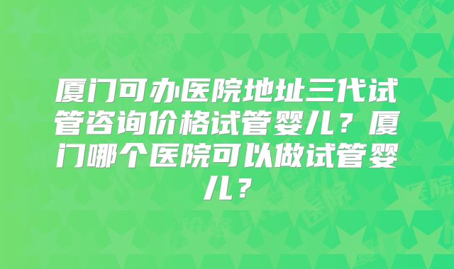 厦门可办医院地址三代试管咨询价格试管婴儿？厦门哪个医院可以做试管婴儿？