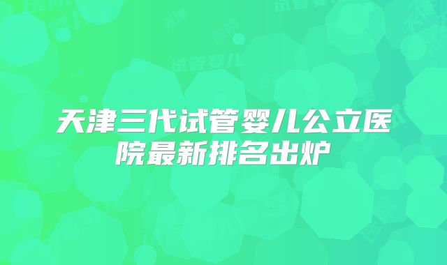 天津三代试管婴儿公立医院最新排名出炉