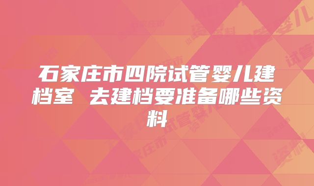 石家庄市四院试管婴儿建档室 去建档要准备哪些资料